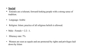 • Social
• Emiratis are a tolerant, forward-looking people with a strong sense of
tradition.
• Language: Arabic
• Religion: Islam; practice of all religious beliefs is allowed.
• Male : Female = 2.2 : 1.
• Illiteracy rate: 7%
• Women are seen as equals and are protected by rights and privileges laid
down by Islam
 