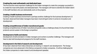 Creatingthemost enthusiastic and dedicatedteam
The first and the most important challenge for the Indian managers to make this campaign successful is
to create the most enthusiastic and dedicated team. The managers will have to identify the hidden talent
in the staff members who can dedicatedly work on the projects.
Creating ahealthbusinessenvironment:
Creating a health business environment is perhaps another challenge for the business development. It
has been observed that Indian managers have been most stringent when it comes to innovation and
development
Creating competitiveness of Indianmanufactured goods:
Creating competitiveness of Indian manufactured goods is also a challenge ahead, It is found that Indian
products cannot sustain in the foreign competition
Development of skillsand talents:
Development of skill and talent in Indian managers and workers is another challenge. The managers will
have to start skill development programs for the staff members.
Development in the field of researchanddevelopment:
It has been observed that India enterprises are lacking in research and development. The foreign
companies are more advanced in this field as compared to Indian companies. It will be challenging for
the Indian companies to make research and development speedier.
 