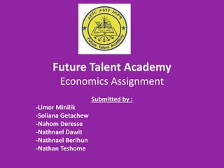 Future Talent Academy
Economics Assignment
Submitted by :
-Limor Minilik
-Soliana Getachew
-Nahom Deresse
-Nathnael Dawit
-Nathnael Berihun
-Nathan Teshome
 