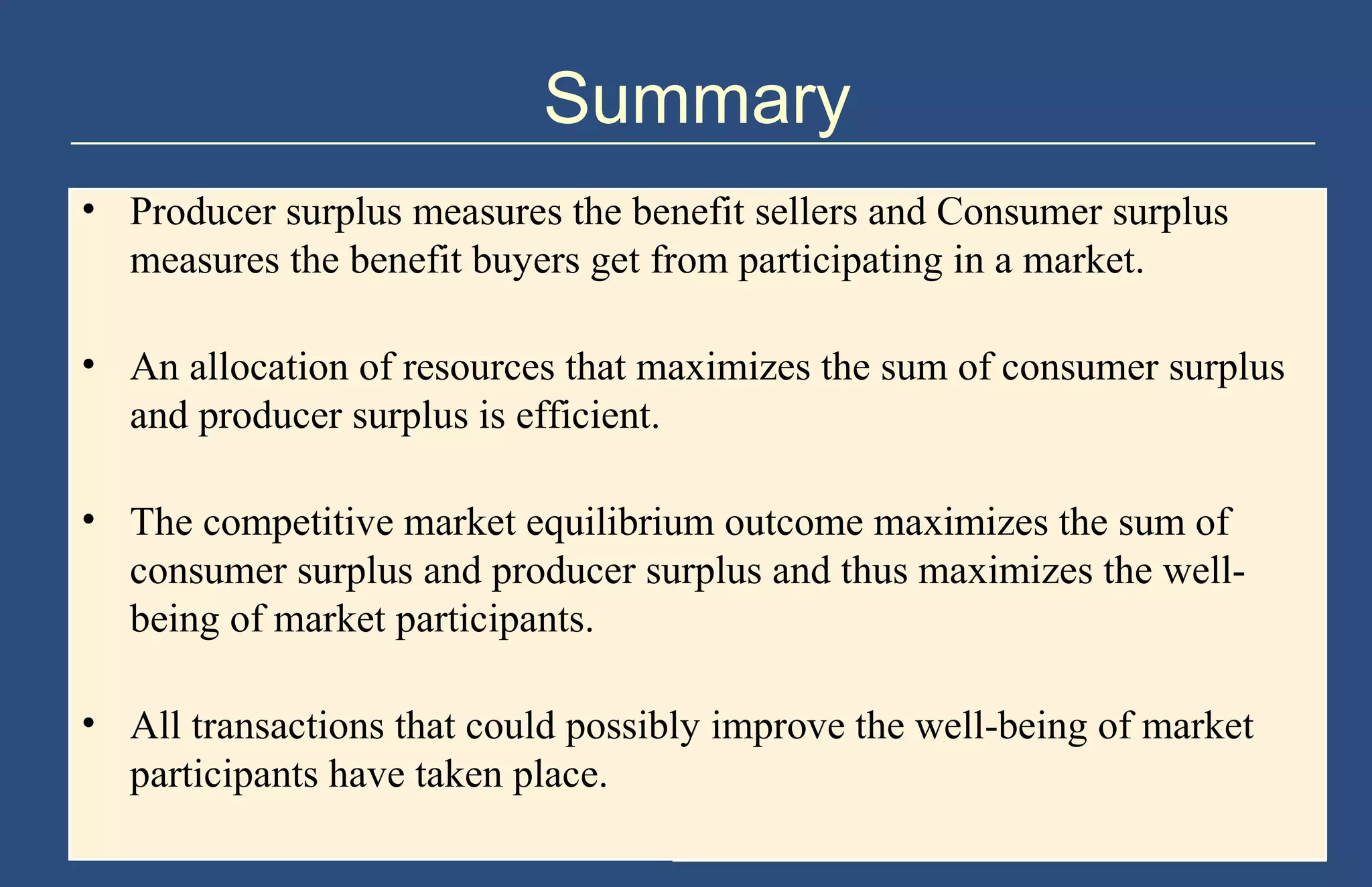 Summary
• Producer surplus measures the benefit sellers and Consumer surplus
measures the benefit buyers get from participating in a market.
• An allocation of resources that maximizes the sum of consumer surplus
and producer surplus is efficient.
• The competitive market equilibrium outcome maximizes the sum of
consumer surplus and producer surplus and thus maximizes the wellbeing of market participants.
• All transactions that could possibly improve the well-being of market
participants have taken place.
Copyright © 2004 South-Western

 