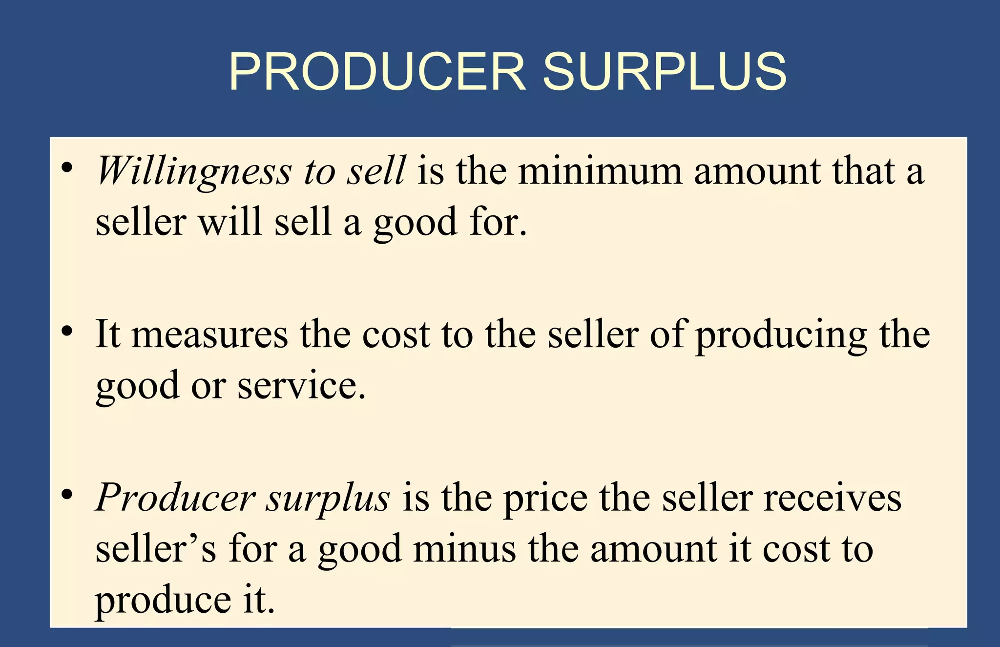 PRODUCER SURPLUS
• Willingness to sell is the minimum amount that a
seller will sell a good for.
• It measures the cost to the seller of producing the
good or service.
• Producer surplus is the price the seller receives
seller’s for a good minus the amount it cost to
produce it.
Copyright © 2004 South-Western

 