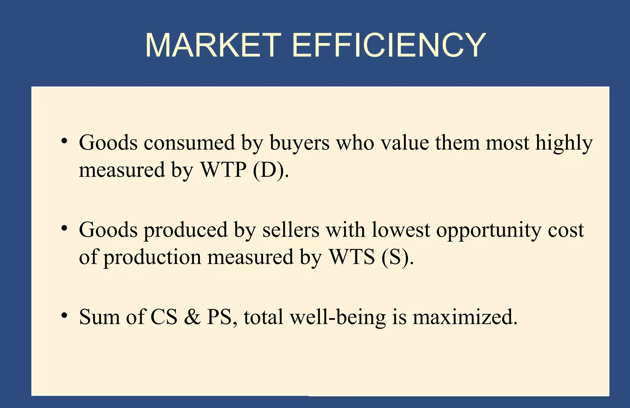 MARKET EFFICIENCY
• Goods consumed by buyers who value them most highly
measured by WTP (D).
• Goods produced by sellers with lowest opportunity cost
of production measured by WTS (S).
• Sum of CS & PS, total well-being is maximized.

Copyright © 2004 South-Western

 