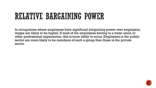 In occupations where employees have significant bargaining power over employers,
wages are likely to be higher. If most of the employees belong to a trade union or
other professional organisation, this is more likely to occur. Employees in the public
sector are more likely to be members of such a group than those in the private
sector.
 