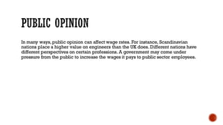In many ways, public opinion can affect wage rates. For instance, Scandinavian
nations place a higher value on engineers than the UK does. Different nations have
different perspectives on certain professions. A government may come under
pressure from the public to increase the wages it pays to public sector employees.
 