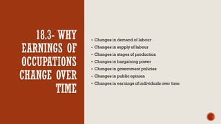 18.3- WHY
EARNINGS OF
OCCUPATIONS
CHANGE OVER
TIME
▪ Changes in demand of labour
▪ Changes in supply of labour
▪ Changes in stages of production
▪ Changes in bargaining power
▪ Changes in government policies
▪ Changes in public opinion
▪ Changes in earnings of individuals over time
 