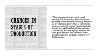 When compared to secondary and
tertiary sector workers, the demand for
primary sector workers typically declines
as an economy grows.This is so because
employees in the primary sector typically
have lower skill levels and less training.
The tertiary sector employs some of the
best-paid workers. For instance, some
judges and some surgeons receive very
high wages.
 