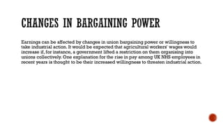 Earnings can be affected by changes in union bargaining power or willingness to
take industrial action. It would be expected that agricultural workers' wages would
increase if, for instance, a government lifted a restriction on them organising into
unions collectively. One explanation for the rise in pay among UK NHS employees in
recent years is thought to be their increased willingness to threaten industrial action.
 