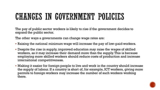The pay of public sector workers is likely to rise if the government decides to
expand the public sector.
The other ways a governments can change wage rates are:
▪ Raising the national minimum wage will increase the pay of low-paid workers.
▪ Despite the rise in supply, improved education may raise the wages of skilled
workers, as it may increase their demand more than the supply.This is because
employing more skilled workers should reduce costs of production and increase
international competitiveness.
▪ Making it easier for foreign people to live and work in the country should increase
the supply of labour. If a country is short of, for example, ICT workers, giving more
permits to foreign workers may increase the number of such workers working
there.
 