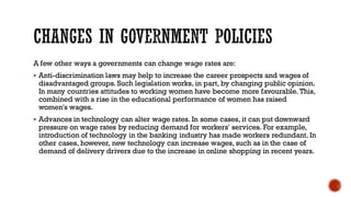 A few other ways a governments can change wage rates are:
▪ Anti-discrimination laws may help to increase the career prospects and wages of
disadvantaged groups. Such legislation works, in part, by changing public opinion.
In many countries attitudes to working women have become more favourable. This,
combined with a rise in the educational performance of women has raised
women's wages.
▪ Advances in technology can alter wage rates. In some cases, it can put downward
pressure on wage rates by reducing demand for workers' services. For example,
introduction of technology in the banking industry has made workers redundant. In
other cases, however, new technology can increase wages, such as in the case of
demand of delivery drivers due to the increase in online shopping in recent years.
 