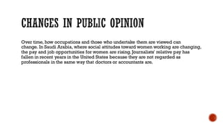 Over time, how occupations and those who undertake them are viewed can
change. In Saudi Arabia, where social attitudes toward women working are changing,
the pay and job opportunities for women are rising.Journalists' relative pay has
fallen in recent years in the United States because they are not regarded as
professionals in the same way that doctors or accountants are.
 