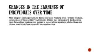 Most people's earnings fluctuate throughout their working lives. For most workers,
income rises with age. However, there is a chance that earnings will decline over
time. Some older workers may choose to stop working overtime, while others may
choose to switch to less physically demanding jobs.
 