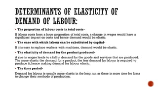 ▪ The proportion of labour costs in total costs-
If labour costs form a large proportion of total costs, a change in wages would have a
significant impact on costs and hence demand would be elastic.
▪ The ease with which labour can be substituted by capital-
If it is easy to replace workers with machines, demand would be elastic.
▪ The elasticity of demand for the product produced-
A rise in wages leads to a fall in demand for the goods and services that are produced.
The more elastic the demand for a product, the less demand for labour is required to
produce it, hence making demand for labour elastic.
▪ The time period-
Demand for labour is usually more elastic in the long run as there is more time for firms
to change their methods of production.
 