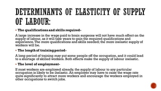 ▪ The qualificationsand skills required-
A large increase in the wage paid to brain surgeons will not have much effect on the
supply of labour, as it will take years to gain the required qualifications and
experience. The more qualifications and skills needed; the more inelastic supply of
workers will be.
▪ The lengthof trainingperiod-
A long period of training may put some people off the occupation, and it could lead
to a shortage of skilled workers. Both effects make the supply of labour inelastic.
▪ The level of employment-
If most workers are employed already, the supply of labour to any particular
occupation is likely to be inelastic. An employer may have to raise the wage rate
quite significantly to attract more workers and encourage the workers employed in
other occupations to switch jobs.
 