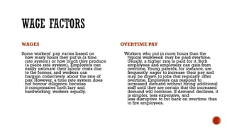 WAGES
Some workers' pay varies based on
how many hours they put in (a time
rate system) or how much they produce
(a piece rate system). Employers can
easily estimate their labour costs due
to the former, and workers can
bargain collectively about the rate of
pay. However, a time rate system does
not honour diligence because
it compensates both lazy and
hardworking workers equally.
OVERTIME PAY
Workers who put in more hours than the
typical workweek may be paid overtime.
Usually, a higher rate is paid for it.Both
employees and employers can gain from
overtime. Young parents, for instance, are
frequently eager to increase their pay and
may be drawn to jobs that regularly offer
overtime. Employers can respond to
increased demand without hiring additional
staff until they are certain that the increased
demand will continue. If demand declines, it
is simpler, less expensive, and
less disruptive to cut back on overtime than
to fire employees.
 