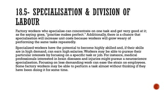 Factory workers who specialise can concentrate on one task and get very good at it;
as the saying goes, "practise makes perfect." Additionally, there is a chance that
specialisation will increase unit costs because workers will grow weary of
performing the same tasks repeatedly.
Specialized workers have the potential to become highly skilled and, if their skills
are in high demand, can earn high salaries.Workers may be able to pursue their
particular interests by focusing on a specific task or job. For instance, medical
professionals interested in brain diseases and injuries might pursue a neuroscience
specialisation. Focusing on less demanding work can ease the strain on employees.
Some factory workers may be able to perform a task almost without thinking if they
have been doing it for some time.
 
