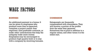 BONUSES
An additional payment is a bonus. It
can be given to employees who
produce more than is expected,
complete a project earlier than
expected, land profitable contracts, or
make other contributions that help the
company make more money.
Employees may be encouraged to
produce high-quality work or to stay
with a company by receiving bonuses.
COMISSION
Salespeople are frequently
compensated with commission. They
will receive a portion of the profits
from the sales they generate.
Sometimes this is paid in addition to a
regular salary, and other times it is the
entire sum.
 