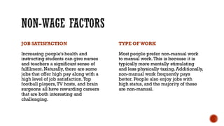 JOB SATISFACTION
Increasing people's health and
instructing students can give nurses
and teachers a significant sense of
fulfilment. Naturally, there are some
jobs that offer high pay along with a
high level of job satisfaction.Top
football players,TV hosts, and brain
surgeons all have rewarding careers
that are both interesting and
challenging.
TYPE OFWORK
Most people prefer non-manual work
to manual work. This is because it is
typically more mentally stimulating
and less physically taxing. Additionally,
non-manual work frequently pays
better. People also enjoy jobs with
high status, and the majority of these
are non-manual.
 