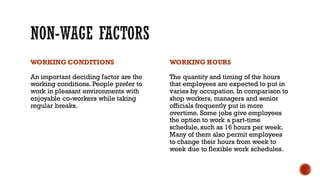 WORKING CONDITIONS
An important deciding factor are the
working conditions. People prefer to
work in pleasant environments with
enjoyable co-workers while taking
regular breaks.
WORKING HOURS
The quantity and timing of the hours
that employees are expected to put in
varies by occupation. In comparison to
shop workers, managers and senior
officials frequently put in more
overtime. Some jobs give employees
the option to work a part-time
schedule, such as 16 hours per week.
Many of them also permit employees
to change their hours from week to
week due to flexible work schedules.
 