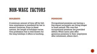 HOLIDAYS
A minimum amount of time off for full-
time employees is mandated by law in
several countries. Even in these
nations, the length of holidays varies.
One profession that is well known for
the long holidays it offers is teaching.
PENSIONS
Occupational pensions are having a
big impact as people are living longer
in most nations. The way that
occupational pensions are provided
differs.While some jobs offer
generous pensions to their employees
after retirement, others don't.
 