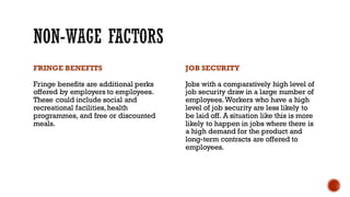 FRINGE BENEFITS
Fringe benefits are additional perks
offered by employers to employees.
These could include social and
recreational facilities,health
programmes, and free or discounted
meals.
JOB SECURITY
Jobs with a comparatively high level of
job security draw in a large number of
employees.Workers who have a high
level of job security are less likely to
be laid off. A situation like this is more
likely to happen in jobs where there is
a high demand for the product and
long-term contracts are offered to
employees.
 