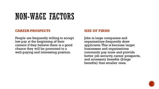 CAREER PROSPECTS
People are frequently willing to accept
low pay at the beginning of their
careers if they believe there is a good
chance they will be promoted to a
well-paying and interesting position.
SIZE OF FIRMS
Jobs in large companies and
organisations frequently draw
applicants.This is because larger
businesses and organisations
commonly pay more and provide
better job security, career prospects,
and accessory benefits (fringe
benefits) than smaller ones.
 