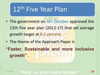 • The government on 4th October approved the
12th five year plan (2012-17) that set average
growth target at 8.2 percent.
• The theme of the Approach Paper is
“Faster, Sustainable and more inclusive
growth” .
15-05-2013 10
12th Five Year Plan
 