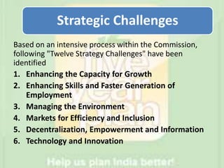 Based on an intensive process within the Commission,
following "Twelve Strategy Challenges" have been
identified
1. Enhancing the Capacity for Growth
2. Enhancing Skills and Faster Generation of
Employment
3. Managing the Environment
4. Markets for Efficiency and Inclusion
5. Decentralization, Empowerment and Information
6. Technology and Innovation
Strategic Challenges
 