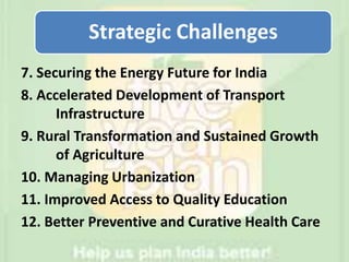 7. Securing the Energy Future for India
8. Accelerated Development of Transport
Infrastructure
9. Rural Transformation and Sustained Growth
of Agriculture
10. Managing Urbanization
11. Improved Access to Quality Education
12. Better Preventive and Curative Health Care
Strategic Challenges
 