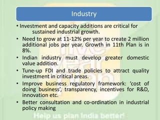 Industry
• Investment and capacity additions are critical for
sustained industrial growth.
• Need to grow at 11-12% per year to create 2 million
additional jobs per year. Growth in 11th Plan is in
8%.
• Indian industry must develop greater domestic
value addition.
• Tune-up FDI and trade policies to attract quality
investment in critical areas.
• Improve business regulatory framework: ‘cost of
doing business’, transparency, incentives for R&D,
innovation etc.
• Better consultation and co-ordination in industrial
policy making
 