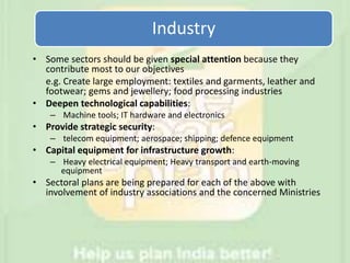 Industry
• Some sectors should be given special attention because they
contribute most to our objectives
e.g. Create large employment: textiles and garments, leather and
footwear; gems and jewellery; food processing industries
• Deepen technological capabilities:
– Machine tools; IT hardware and electronics
• Provide strategic security:
– telecom equipment; aerospace; shipping; defence equipment
• Capital equipment for infrastructure growth:
– Heavy electrical equipment; Heavy transport and earth-moving
equipment
• Sectoral plans are being prepared for each of the above with
involvement of industry associations and the concerned Ministries
 