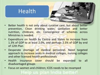 Health
• Better health is not only about curative care, but about better
prevention, Clean drinking water, sanitation and better
nutrition, childcare, etc. Convergence of schemes across
Ministries is needed.
• Expenditure on health by Centre and States to increase from
1.3% of GDP to at least 2.0%, and perhaps 2.5% of GDP by end
of 12th Plan
• Desperate shortage of medical personnel. Need targeted
approach to increase seats in medical colleges, nursing colleges
and other licensed health professionals
• Health insurance cover should be expanded to all
disadvantaged groups
• Focus on women and children; ICDS needs to be revamped
 