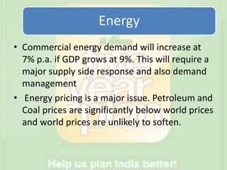 Energy
• Commercial energy demand will increase at
7% p.a. if GDP grows at 9%. This will require a
major supply side response and also demand
management
• Energy pricing is a major issue. Petroleum and
Coal prices are significantly below world prices
and world prices are unlikely to soften.
 