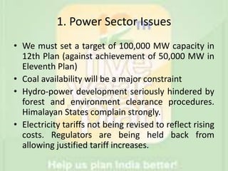 1. Power Sector Issues
• We must set a target of 100,000 MW capacity in
12th Plan (against achievement of 50,000 MW in
Eleventh Plan)
• Coal availability will be a major constraint
• Hydro-power development seriously hindered by
forest and environment clearance procedures.
Himalayan States complain strongly.
• Electricity tariffs not being revised to reflect rising
costs. Regulators are being held back from
allowing justified tariff increases.
 