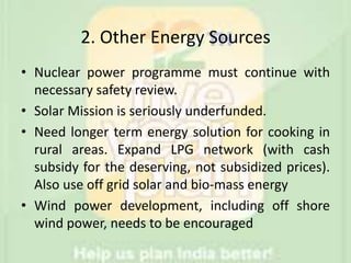 2. Other Energy Sources
• Nuclear power programme must continue with
necessary safety review.
• Solar Mission is seriously underfunded.
• Need longer term energy solution for cooking in
rural areas. Expand LPG network (with cash
subsidy for the deserving, not subsidized prices).
Also use off grid solar and bio-mass energy
• Wind power development, including off shore
wind power, needs to be encouraged
 