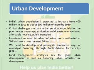 Urban Development
• India’s urban population is expected to increase from 400
million in 2011 to about 600 million or more by 2030
• Critical challenges are basic urban services especially for the
poor: water, sewerage, sanitation, solid waste management,
affordable housing, public transport
• Investment required in urban infrastructure is estimated at
`60 lakh crore over the next 20 years
• We need to develop and propagate innovative ways of
municipal financing, through Public-Private Partnerships
(PPPs)
• Land management strategies key for good urban
development as well as financing urban infrastructure
development
 