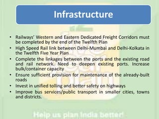 Infrastructure
• Railways’ Western and Eastern Dedicated Freight Corridors must
be completed by the end of the Twelfth Plan
• High Speed Rail link between Delhi-Mumbai and Delhi-Kolkata in
the Twelfth Five Year Plan
• Complete the linkages between the ports and the existing road
and rail network. Need to deepen existing ports. Increase
bulk/container capacity
• Ensure sufficient provision for maintenance of the already-built
roads
• Invest in unified tolling and better safety on highways
• Improve bus services/public transport in smaller cities, towns
and districts.
 