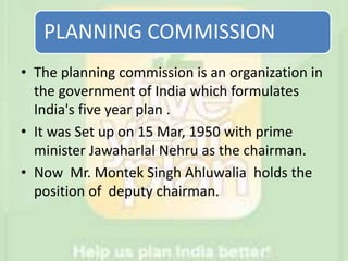 PLANNING COMMISSION
• The planning commission is an organization in
the government of India which formulates
India's five year plan .
• It was Set up on 15 Mar, 1950 with prime
minister Jawaharlal Nehru as the chairman.
• Now Mr. Montek Singh Ahluwalia holds the
position of deputy chairman.
 