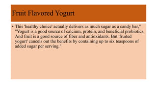 Fruit Flavored Yogurt
• This 'healthy choice' actually delivers as much sugar as a candy bar,"
"Yogurt is a good source of calcium, protein, and beneficial probiotics.
And fruit is a good source of fiber and antioxidants. But 'fruited
yogurt' cancels out the benefits by containing up to six teaspoons of
added sugar per serving."
 
