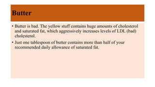 Butter
• Butter is bad. The yellow stuff contains huge amounts of cholesterol
and saturated fat, which aggressively increases levels of LDL (bad)
cholesterol.
• Just one tablespoon of butter contains more than half of your
recommended daily allowance of saturated fat.
 