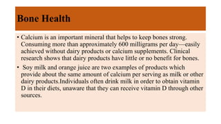 Bone Health
• Calcium is an important mineral that helps to keep bones strong.
Consuming more than approximately 600 milligrams per day—easily
achieved without dairy products or calcium supplements. Clinical
research shows that dairy products have little or no benefit for bones.
• Soy milk and orange juice are two examples of products which
provide about the same amount of calcium per serving as milk or other
dairy products.Individuals often drink milk in order to obtain vitamin
D in their diets, unaware that they can receive vitamin D through other
sources.
 