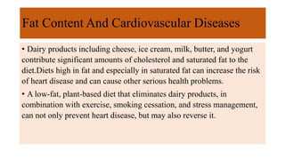 Fat Content And Cardiovascular Diseases
• Dairy products including cheese, ice cream, milk, butter, and yogurt
contribute significant amounts of cholesterol and saturated fat to the
diet.Diets high in fat and especially in saturated fat can increase the risk
of heart disease and can cause other serious health problems.
• A low-fat, plant-based diet that eliminates dairy products, in
combination with exercise, smoking cessation, and stress management,
can not only prevent heart disease, but may also reverse it.
 