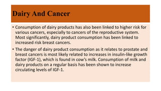 Dairy And Cancer
• Consumption of dairy products has also been linked to higher risk for
various cancers, especially to cancers of the reproductive system.
Most significantly, dairy product consumption has been linked to
increased risk breast cancers.
• The danger of dairy product consumption as it relates to prostate and
breast cancers is most likely related to increases in insulin-like growth
factor (IGF-1), which is found in cow’s milk. Consumption of milk and
dairy products on a regular basis has been shown to increase
circulating levels of IGF-1.
 