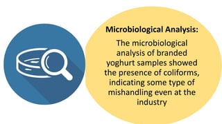 Microbiological Analysis:
The microbiological
analysis of branded
yoghurt samples showed
the presence of coliforms,
indicating some type of
mishandling even at the
industry
 