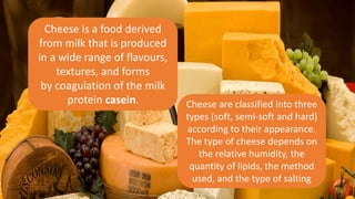 Cheese is a food derived
from milk that is produced
in a wide range of flavours,
textures, and forms
by coagulation of the milk
protein casein. Cheese are classified into three
types (soft, semi-soft and hard)
according to their appearance.
The type of cheese depends on
the relative humidity, the
quantity of lipids, the method
used, and the type of salting
 