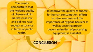 The results
demonstrate that
the hygienic quality
of cheese sold in
markets was low
and did not have
enough assurance
in terms of public
health.
To improve the quality of cheese
for human consumption, efforts
to raise awareness of the
importance of hygiene barriers as
well as ensuring proper
decontamination of processing
equipment is essential.
CONCLUSION
 