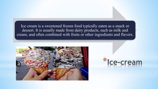 *
Ice cream is a sweetened frozen food typically eaten as a snack or
dessert. It is usually made from dairy products, such as milk and
cream, and often combined with fruits or other ingredients and flavors.
 