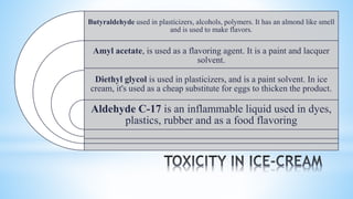 Butyraldehyde used in plasticizers, alcohols, polymers. It has an almond like smell
and is used to make flavors.
Amyl acetate, is used as a flavoring agent. It is a paint and lacquer
solvent.
Diethyl glycol is used in plasticizers, and is a paint solvent. In ice
cream, it's used as a cheap substitute for eggs to thicken the product.
Aldehyde C-17 is an inflammable liquid used in dyes,
plastics, rubber and as a food flavoring
 