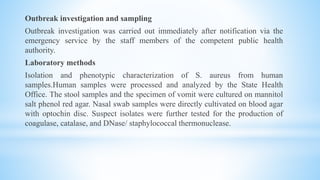 Outbreak investigation and sampling
Outbreak investigation was carried out immediately after notification via the
emergency service by the staff members of the competent public health
authority.
Laboratory methods
Isolation and phenotypic characterization of S. aureus from human
samples.Human samples were processed and analyzed by the State Health
Office. The stool samples and the specimen of vomit were cultured on mannitol
salt phenol red agar. Nasal swab samples were directly cultivated on blood agar
with optochin disc. Suspect isolates were further tested for the production of
coagulase, catalase, and DNase/ staphylococcal thermonuclease.
 