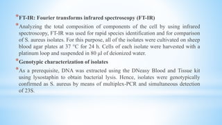 *FT-IR: Fourier transforms infrared spectroscopy (FT-IR)
*Analyzing the total composition of components of the cell by using infrared
spectroscopy, FT-IR was used for rapid species identification and for comparison
of S. aureus isolates. For this purpose, all of the isolates were cultivated on sheep
blood agar plates at 37 °C for 24 h. Cells of each isolate were harvested with a
platinum loop and suspended in 80 μl of deionized water.
*Genotypic characterization of isolates
*As a prerequisite, DNA was extracted using the DNeasy Blood and Tissue kit
using lysostaphin to obtain bacterial lysis. Hence, isolates were genotypically
confirmed as S. aureus by means of multiplex-PCR and simultaneous detection
of 23S.
 