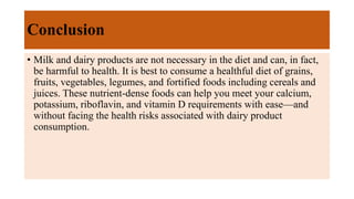 Conclusion
• Milk and dairy products are not necessary in the diet and can, in fact,
be harmful to health. It is best to consume a healthful diet of grains,
fruits, vegetables, legumes, and fortified foods including cereals and
juices. These nutrient-dense foods can help you meet your calcium,
potassium, riboflavin, and vitamin D requirements with ease—and
without facing the health risks associated with dairy product
consumption.
 